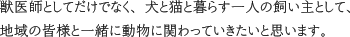 獣医師としてだけでなく、犬と猫と暮らす一人の飼い主として、地域の皆様と一緒に動物と関わっていきたいと思います。